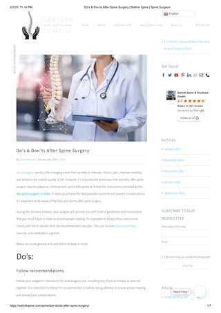 2/2/23, 11:14 PM Do’s & Don’ts After Spine Surgery | Sattvik Spine | Spine Surgeon
https://sattvikspine.com/spine/dos-donts-after-spine-surgery/ 1/7
Do’s & Don’ts After Spine Surgery
By Sonal Kathuria | January 15th, 2023 | Spine
Spine surgery can be a life-changing event that can help to alleviate chronic pain, improve mobility,
and enhance the overall quality of life. However, it’s important to remember that recovery after spine
surgery requires patience, commitment, and a willingness to follow the instructions provided by the
top spine surgeon in India. In order to achieve the best possible outcome and prevent complications,
it’s important to be aware of the Do’s and Don’ts after spine surgery.
During the recovery process, your surgeon will provide you with a set of guidelines and instructions
that you must follow in order to ensure proper healing. It’s important to follow these instructions
closely and not to deviate from the recommended care plan. This can include physical therapy,
exercise, and medication regimen.
Below are some general do’s and don’ts to keep in mind:
Do’s:
Follow recommendations
Follow your surgeon’s instructions for post-surgery care, including any physical therapy or exercise
regimen. It is important to follow the recommended schedule and guidelines to ensure proper healing
and prevent any complications.
Article
Symptoms, Causes, and Treatment
Understanding Osteoporosis:

Tuberculosis of the Spine: An
Overview

6 Common Causes of Back Pain and
How to Prevent Them

Get Social
       
Sattvik Spine & Scoliosis
Center
4.7
Based on 202 reviews
review us on
review us on
Archives
January 2023

December 2022

November 2022

October 2022

September 2022

SUBSCRIBE TO OUR
NEWSLETTER
First name or full name
Email
By continuing, you accept the privacy policy
Subscribe
HOME ABOUT OUR FACILITIES BACK & NECK CARE ARTICLES BOOK AP
BOOK
APPOINTMENT

English
 