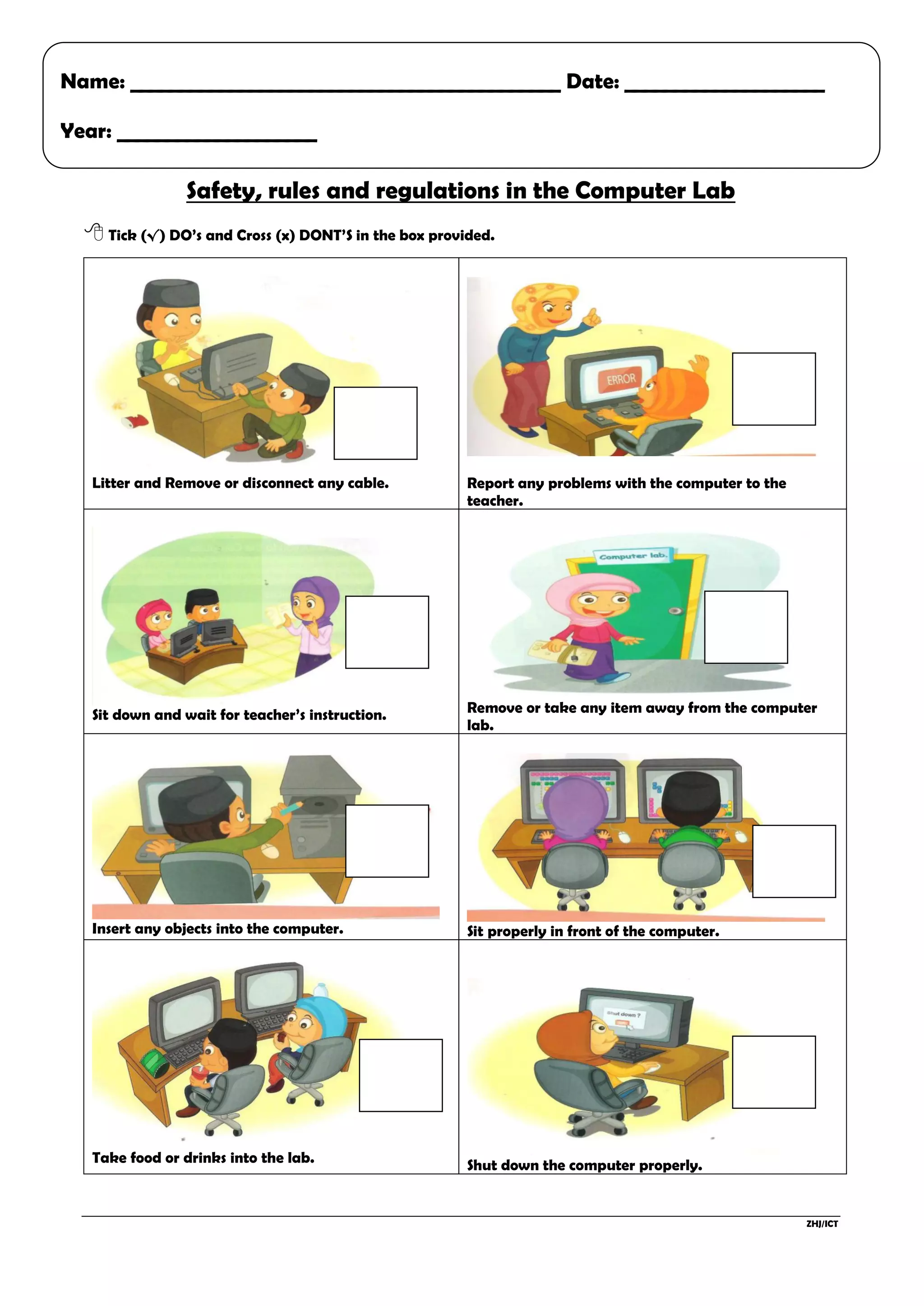ZHJ/ICT
Safety, rules and regulations in the Computer Lab
Tick (√) DO’s and Cross (x) DONT’S in the box provided.
Litter and Remove or disconnect any cable. Report any problems with the computer to the
teacher.
Sit down and wait for teacher’s instruction. Remove or take any item away from the computer
lab.
Insert any objects into the computer. Sit properly in front of the computer.
Take food or drinks into the lab. Shut down the computer properly.
Name: ___________________________________________ Date: ____________________
Year: ____________________