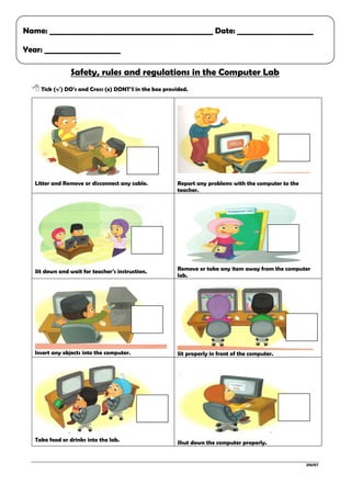 ZHJ/ICT
Safety, rules and regulations in the Computer Lab
 Tick (√) DO’s and Cross (x) DONT’S in the box provided.
Litter and Remove or disconnect any cable. Report any problems with the computer to the
teacher.
Sit down and wait for teacher’s instruction. Remove or take any item away from the computer
lab.
Insert any objects into the computer. Sit properly in front of the computer.
Take food or drinks into the lab. Shut down the computer properly.
Name: ___________________________________________ Date: ____________________
Year: ____________________
 