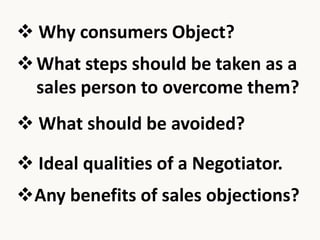  Why consumers Object?
What steps should be taken as a
sales person to overcome them?
What should be avoided?
Ideal qualities of a Negotiator.
Any benefits of sales objections?