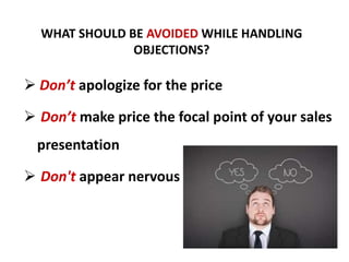WHAT SHOULD BE AVOIDED WHILE HANDLING
OBJECTIONS?
Don’t apologize for the price
Don’t make price the focal point of your sales
presentation
Don't appear nervous