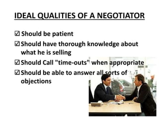 IDEAL QUALITIES OF A NEGOTIATOR
Should be patient
Should have thorough knowledge about
what he is selling
Should Call "time-outs" when appropriate
Should be able to answer all sorts of
objections