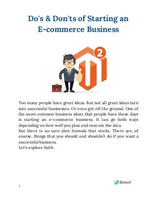 Do's & Don'ts of Starting an 
E-commerce Business 
 
 
 
Too many people have great ideas. But not all great ideas turn                       
into successful businesses. Or even get off the ground. One of                     
the most common business ideas that people have these days                   
is starting an e-commerce business. It can go both ways                   
depending on how well you plan and execute the idea. 
But there is no sure shot formula that works. There are, of                       
course, things that you should and shouldn’t do if you want a                       
successful business. 
Let's explore both: 
 
 
 
 
1
 