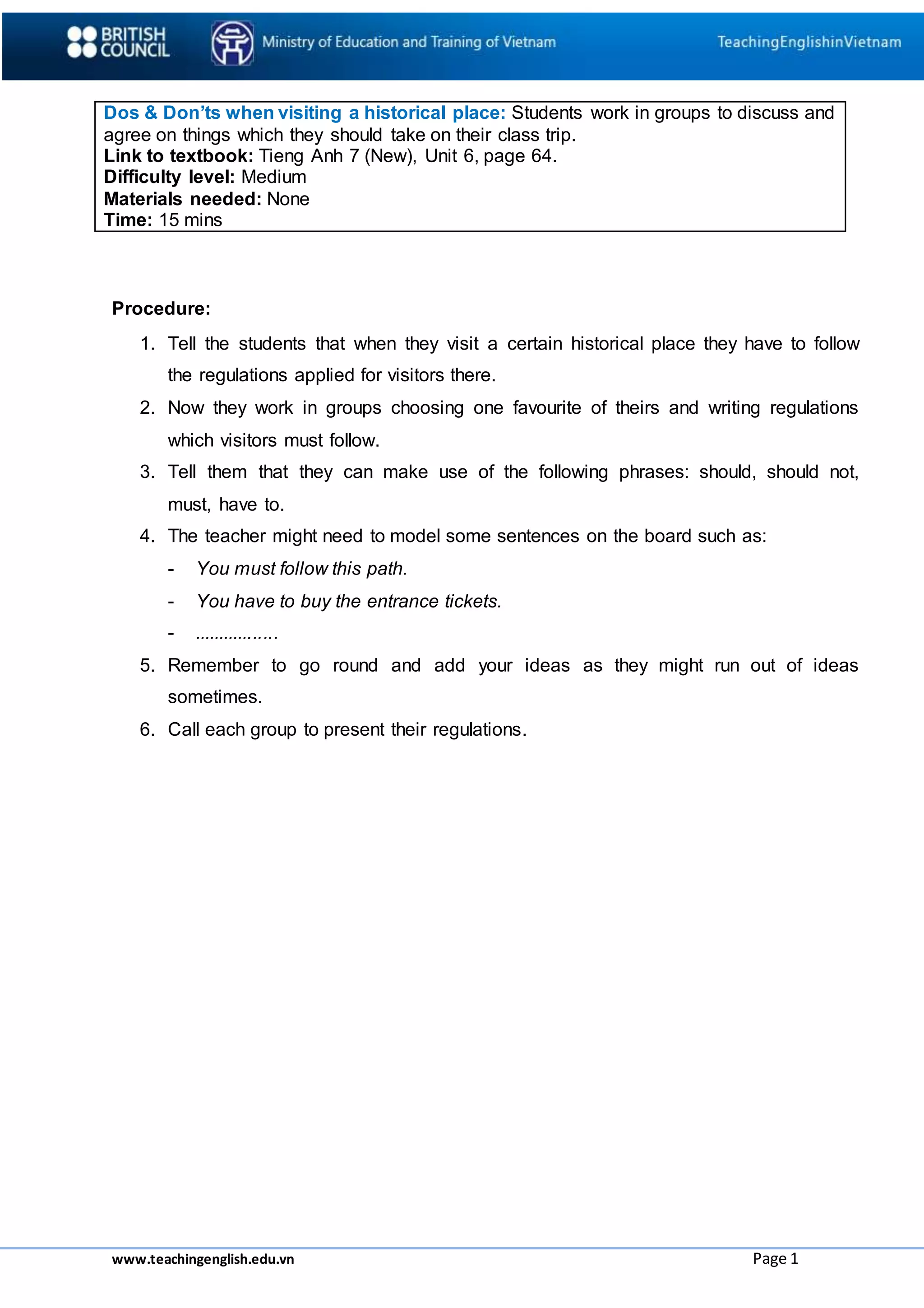 www.teachingenglish.edu.vn Page 1
Dos & Don’ts when visiting a historical place: Students work in groups to discuss and
agree on things which they should take on their class trip.
Link to textbook: Tieng Anh 7 (New), Unit 6, page 64.
Difficulty level: Medium
Materials needed: None
Time: 15 mins
Procedure:
1. Tell the students that when they visit a certain historical place they have to follow
the regulations applied for visitors there.
2. Now they work in groups choosing one favourite of theirs and writing regulations
which visitors must follow.
3. Tell them that they can make use of the following phrases: should, should not,
must, have to.
4. The teacher might need to model some sentences on the board such as:
- You must follow this path.
- You have to buy the entrance tickets.
- .................
5. Remember to go round and add your ideas as they might run out of ideas
sometimes.
6. Call each group to present their regulations.