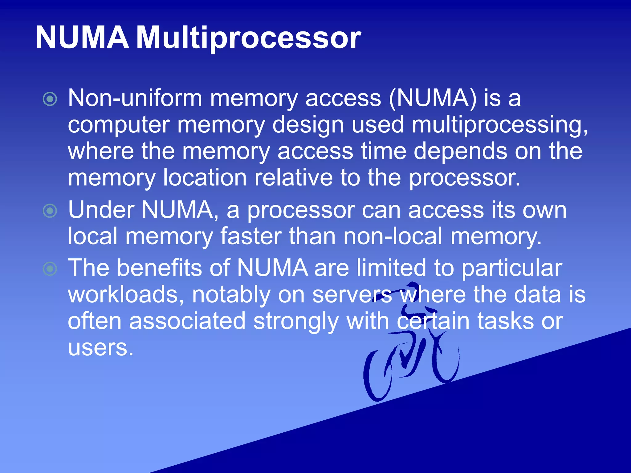 NUMA Multiprocessor
 Non-uniform memory access (NUMA) is a
computer memory design used multiprocessing,
where the memory access time depends on the
memory location relative to the processor.
 Under NUMA, a processor can access its own
local memory faster than non-local memory.
 The benefits of NUMA are limited to particular
workloads, notably on servers where the data is
often associated strongly with certain tasks or
users.
 