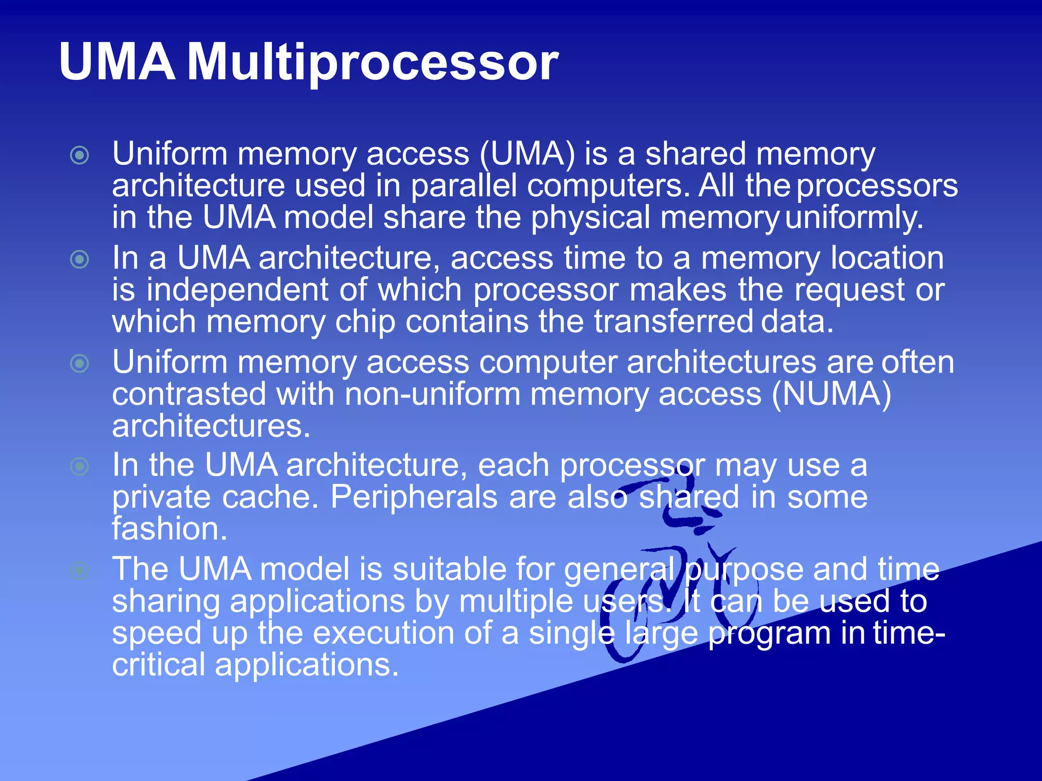 UMA Multiprocessor
 Uniform memory access (UMA) is a shared memory
architecture used in parallel computers. All theprocessors
in the UMA model share the physical memoryuniformly.
 In a UMA architecture, access time to a memory location
is independent of which processor makes the request or
which memory chip contains the transferred data.
 Uniform memory access computer architectures are often
contrasted with non-uniform memory access (NUMA)
architectures.
 In the UMA architecture, each processor may use a
private cache. Peripherals are also shared in some
fashion.
 The UMA model is suitable for general purpose and time
sharing applications by multiple users. It can be used to
speed up the execution of a single large program in time-
critical applications.
 