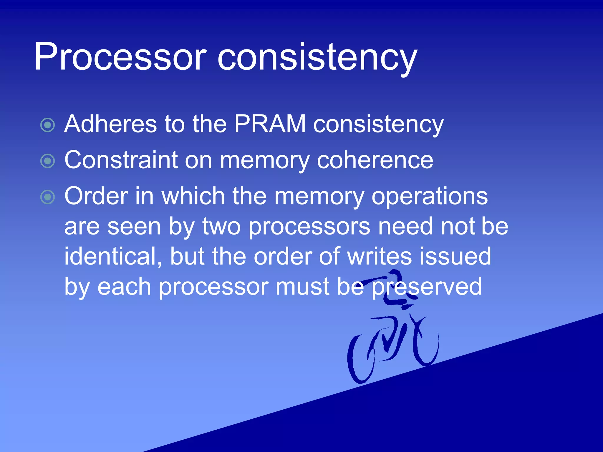 Processor consistency
 Adheres to the PRAM consistency
 Constraint on memory coherence
 Order in which the memory operations
are seen by two processors need not be
identical, but the order of writes issued
by each processor must be preserved
 