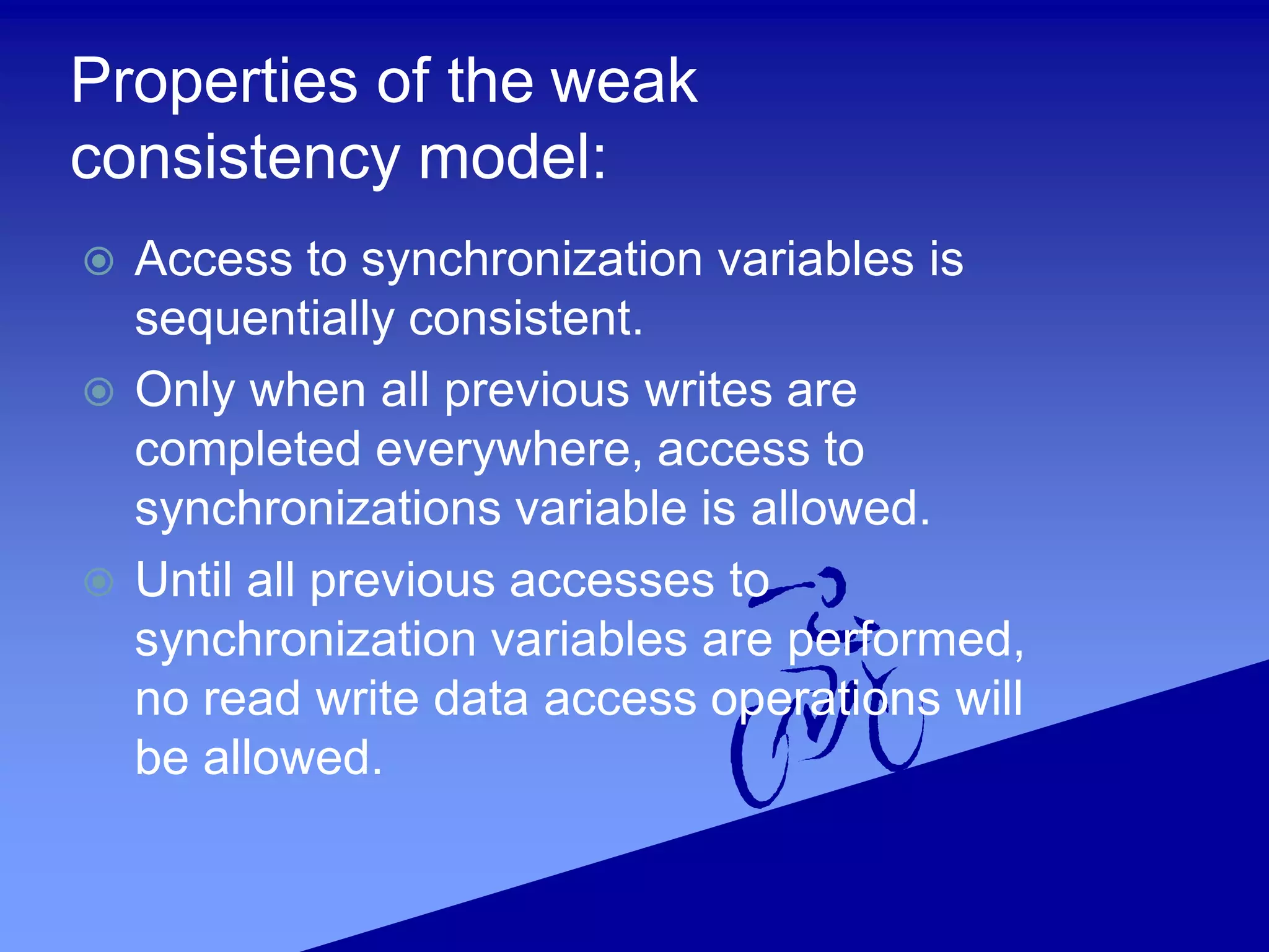 Properties of the weak
consistency model:
 Access to synchronization variables is
sequentially consistent.
 Only when all previous writes are
completed everywhere, access to
synchronizations variable is allowed.
 Until all previous accesses to
synchronization variables are performed,
no read write data access operations will
be allowed.
 