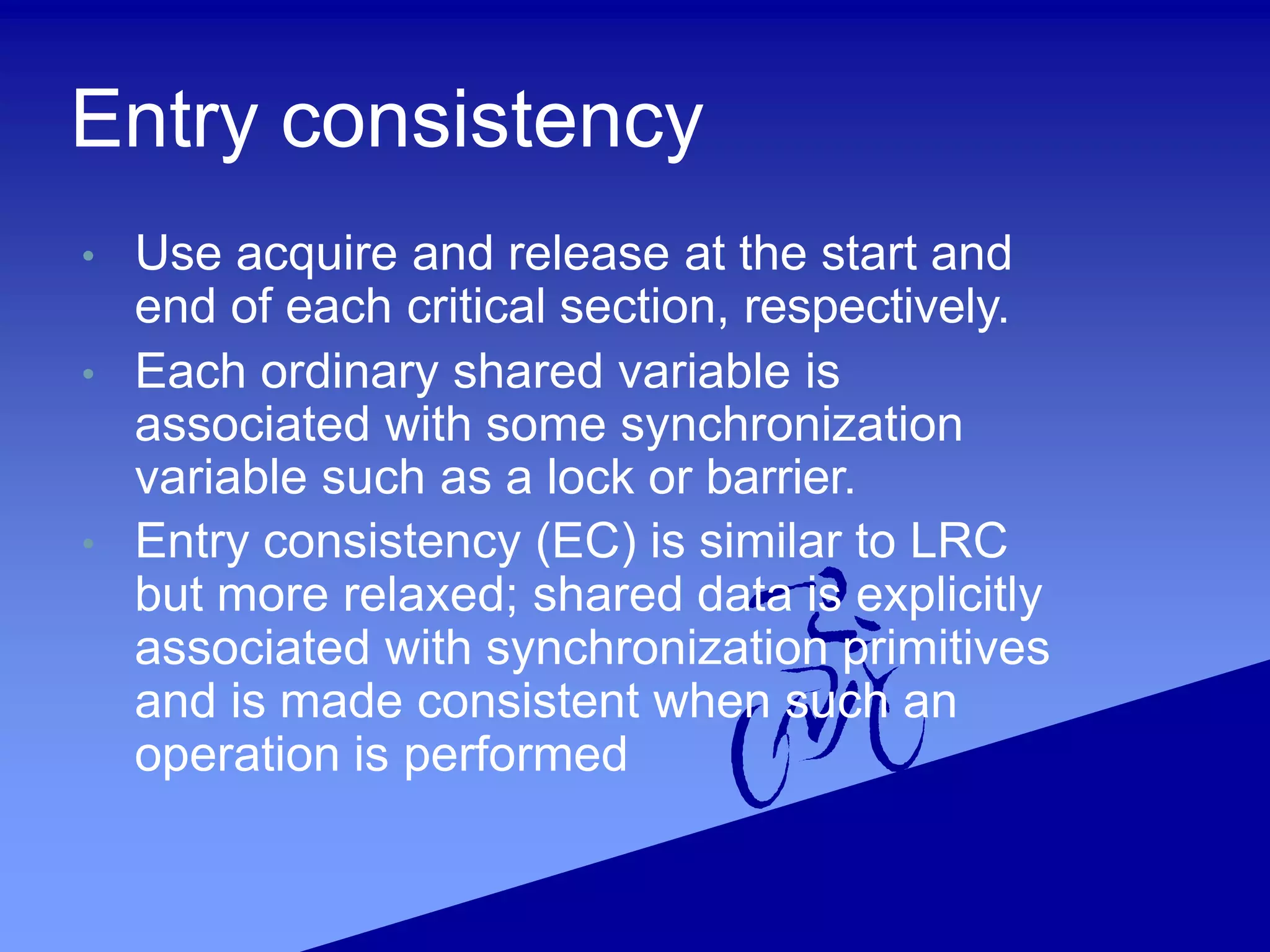 Entry consistency
• Use acquire and release at the start and
end of each critical section, respectively.
• Each ordinary shared variable is
associated with some synchronization
variable such as a lock or barrier.
• Entry consistency (EC) is similar to LRC
but more relaxed; shared data is explicitly
associated with synchronization primitives
and is made consistent when such an
operation is performed
 