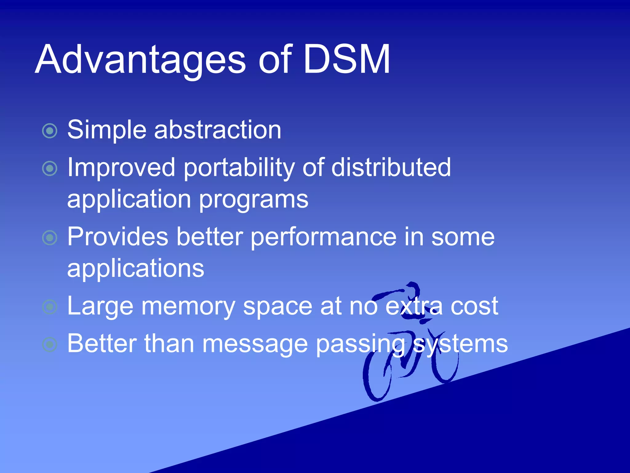 Advantages of DSM
 Simple abstraction
 Improved portability of distributed
application programs
 Provides better performance in some
applications
 Large memory space at no extra cost
 Better than message passing systems
 