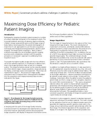 White Paper | Carestream products address challenges in pediatric imaging
Maximizing Dose Efficiency for Pediatric
Patient Imaging
Introduction
Radiographic imaging of pediatric patients presents a number
of unique challenges compared to the imaging of adults. The
increased radiation sensitivity of growing organs and bones,
children’s longer expected life spans and the large range of
body habitus encompassed by this patient demographic all
mean that it’s not appropriate to use the same acquisition
techniques and image-processing parameters used for adult
imaging. The Image Gently campaign’s “Back to Basics”
initiative encourages the use of pediatric-specific imaging
practices and is completely consistent with the guiding
principles in Carestream’s approach to addressing these
important issues.1 2 3
To provide the highest quality image with the most efficient
use of the radiation exposure, it’s important to address each
step in the image-formation chain as part of a complete
system. The image-formation process can be naturally divided
into three distinct stages: image acquisition, image processing
for display, and image review and assessment. These steps are
represented in Figure 1. The process of image-quality
assessment and its essential role in driving positive feedback
into the acquisition and image processing steps are also
indicated in this figure.
Figure 1. Flow diagram for the image-formation process.
Image review and assessment allow for feedback into the
acquisition and image-processing steps, which can drive
continued improvement.
In keeping with the spirit of the Image Gently initiative,
Carestream Heath has developed and implemented a number
of product features specifically aimed at ensuring optimal
image acquisition and display of diagnostic information across
the full range of pediatric patients. The following sections
outline some of these capabilities.
Image Acquisition
The first stage of image formation is the capture of the X-ray
image by the image receptor. The recent introduction of
Carestream's innovative, untethered, wireless DRX detector
products has been a major step forward in the provision of a
high-quality X-ray detector that fits seamlessly into the
workflow of the NICU and pediatric ICU. In addition, the use
of a CsI(Tl) X-ray absorption layer helps to ensure the highest
possible image quality. The untethered design virtually
eliminates the problems that can be encountered with patient
positioning in a busy clinical environment when a tethered
system is used. The replaceable battery also guarantees that
the detector is ready for use at a moment’s notice.
In addition to a highly efficient detector, it’s also essential to
use the appropriate acquisition protocols (e.g. kVp, mAs and
filtration) across the wide range of pediatric body habitus. The
wide range of body sizes – from the smallest neonatal patient
to the largest adolescent – requires acquisition techniques to
be tailored to each patient’s size and age. To help with this
challenge, Carestream offers the ability to select the pediatric
patient body size from a range of seven categories, based on
the recent FDA recommendations.4 5
This newly categorized
selection allows the system to choose default acquisition
parameters and image-processing configurations appropriate
for the different types of patients as well as the different
detector types (Pediatric Capture Image Optimization &
Enhancement Software). This capability provides a more
consistent acquisition and display of images for patients within
a given body size and age range.
Carestream is also engaged in research to develop improved
acquisition techniques for pediatric patients. This work is based
on the realization that the use of a digital receptor opens the
possibility for targeting a specific signal-to-noise ratio in the
image, versus maintaining a specific optical density within the
final image. The inherent separation of the acquisition and
display of an image in the digital environment provides new
Acquisition Image
Processing
Review and
Assessment
Accept
Image
 