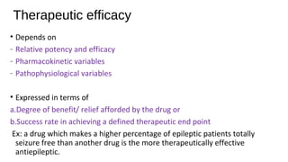 Therapeutic efficacy
• Depends on
- Relative potency and efficacy
- Pharmacokinetic variables
- Pathophysiological variables
• Expressed in terms of
a.Degree of benefit/ relief afforded by the drug or
b.Success rate in achieving a defined therapeutic end point
Ex: a drug which makes a higher percentage of epileptic patients totally
seizure free than another drug is the more therapeutically effective
antiepileptic.
 