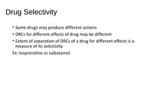 Drug Selectivity
• Some drugs may produce different actions
• DRCs for different effects of drug may be different
• Extent of separation of DRCs of a drug for different effects is a
measure of its selectivity
Ex: Isoprenaline vs salbutamol
 