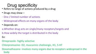 Drug specificity
• Refers to range of actions produced by a drug
• Drugs may show –
- One / limited number of actions
- Widespread effects on many organs of the body
• Depends on:
a.Whether drug acts on single/many receptors/targets and
b.How widely the target is distributed in the body
Ex:
Omeprazole- highly selective
Chlorpromazine- D2, muscarinic cholinergic, H1, 5-HT
Dexamathasone- involves many organs due to receptors widespread in the
body
 