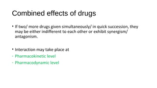 Combined effects of drugs
• If two/ more drugs given simultaneously/ in quick succession, they
may be either indifferent to each other or exhibit synergism/
antagonism.
• Interaction may take place at
- Pharmacokinetic level
- Pharmacodynamic level
 