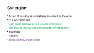 Synergism
• Action of one drug is facilitated or increased by the other
• In a synergetic pair
- Both drugs can have action in same direction or
- One may be inactive and enhancing the effect of other
• Two types
- Additive
- Supraadditive/ potentiation
 