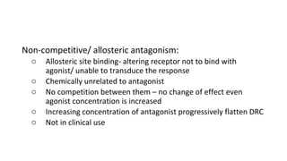 Non-competitive/ allosteric antagonism:
o Allosteric site binding- altering receptor not to bind with
agonist/ unable to transduce the response
o Chemically unrelated to antagonist
o No competition between them – no change of effect even
agonist concentration is increased
o Increasing concentration of antagonist progressively flatten DRC
o Not in clinical use
 