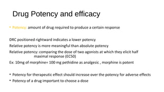 Drug Potency and efficacy
• Potency: amount of drug required to produce a certain response
DRC positioned rightward indicates a lower potency
Relative potency is more meaningful than absolute potency
Relative potency: comparing the dose of two agonists at which they elicit half
maximal response (EC50)
Ex: 10mg of morphine= 100 mg pethidine as analgesic , morphine is potent
• Potency for therapeutic effect should increase over the potency for adverse effects
• Potency of a drug important to choose a dose
 