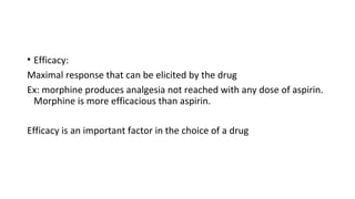 • Efficacy:
Maximal response that can be elicited by the drug
Ex: morphine produces analgesia not reached with any dose of aspirin.
Morphine is more efficacious than aspirin.
Efficacy is an important factor in the choice of a drug
 