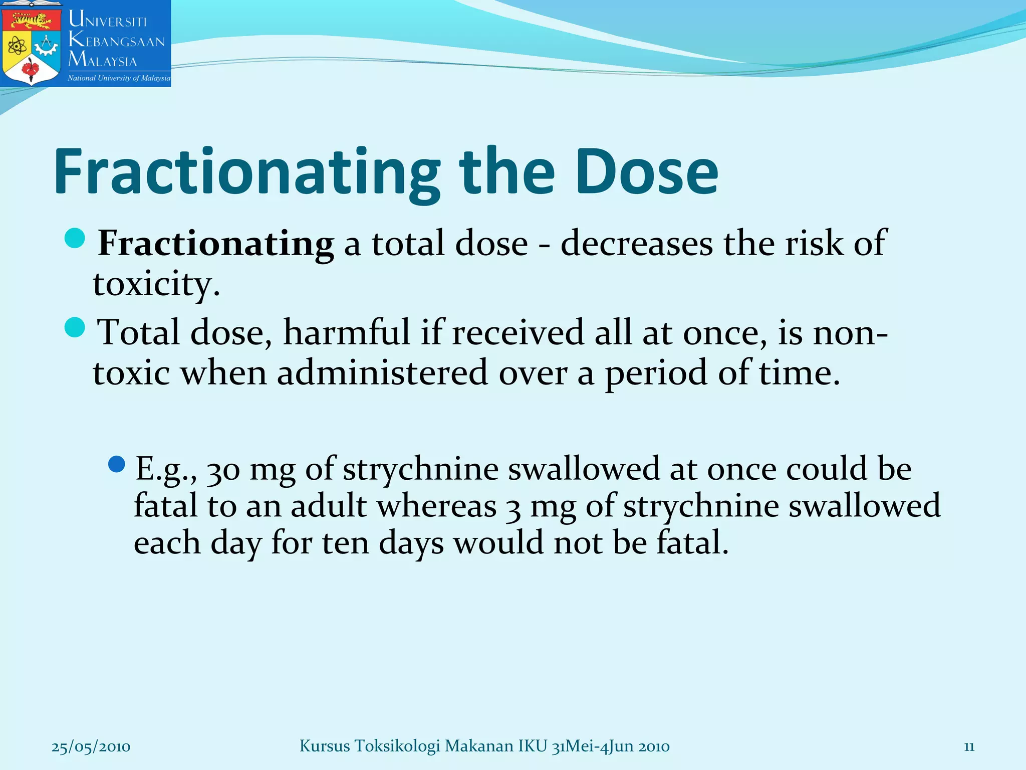 25/05/2010 11
Fractionating the Dose
Fractionating a total dose - decreases the risk of
toxicity.
Total dose, harmful if received all at once, is non-
toxic when administered over a period of time.
E.g., 30 mg of strychnine swallowed at once could be
fatal to an adult whereas 3 mg of strychnine swallowed
each day for ten days would not be fatal.
Kursus Toksikologi Makanan IKU 31Mei-4Jun 2010
 
