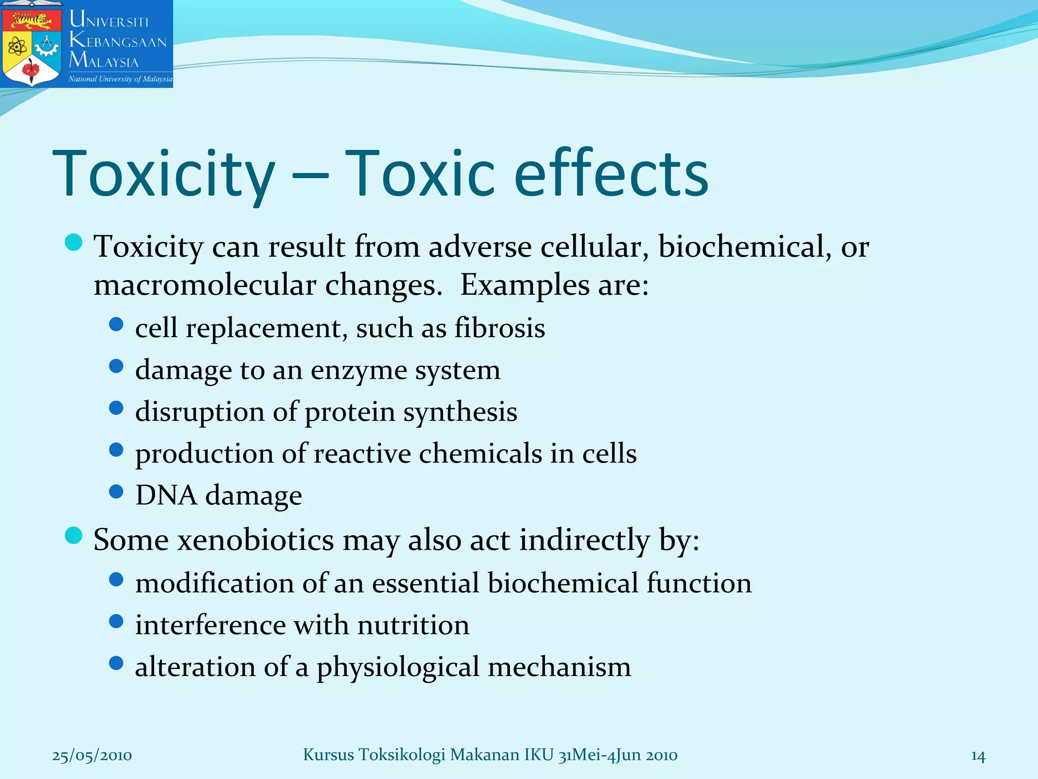 Toxicity – Toxic effects
Toxicity can result from adverse cellular, biochemical, or
macromolecular changes. Examples are:
cell replacement, such as fibrosis
damage to an enzyme system
disruption of protein synthesis
production of reactive chemicals in cells
DNA damage
Some xenobiotics may also act indirectly by:
modification of an essential biochemical function
interference with nutrition
alteration of a physiological mechanism
25/05/2010 14Kursus Toksikologi Makanan IKU 31Mei-4Jun 2010
 