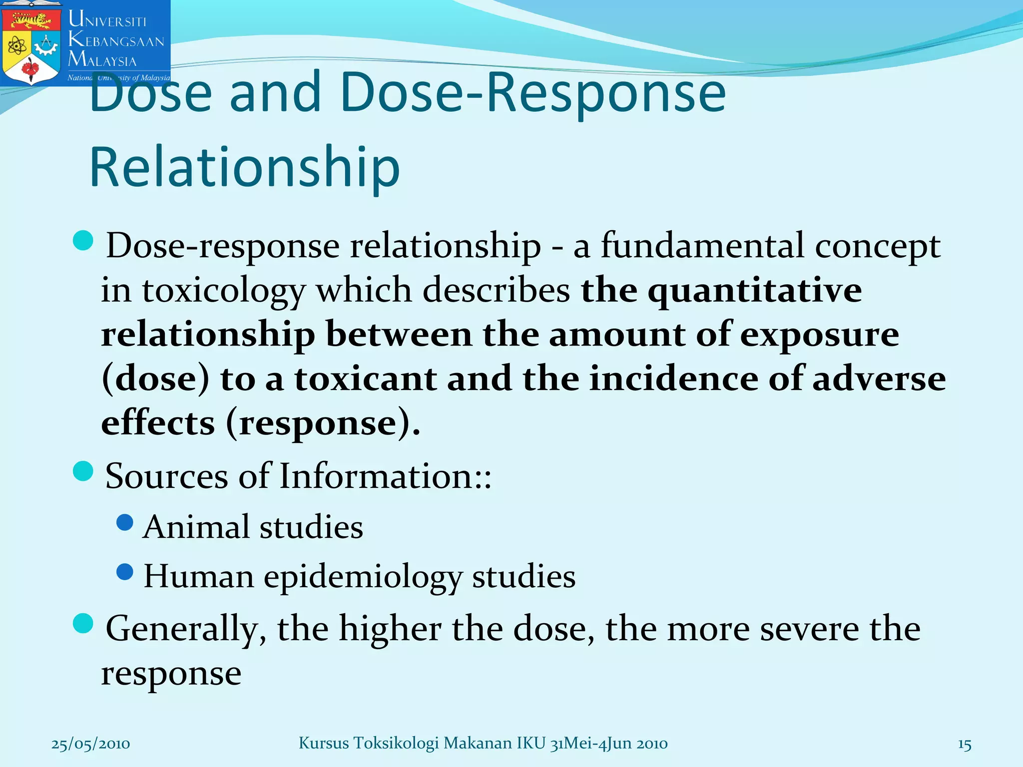 Dose and Dose-Response
Relationship
Dose-response relationship - a fundamental concept
in toxicology which describes the quantitative
relationship between the amount of exposure
(dose) to a toxicant and the incidence of adverse
effects (response).
Sources of Information::
Animal studies
Human epidemiology studies
Generally, the higher the dose, the more severe the
response
25/05/2010 15Kursus Toksikologi Makanan IKU 31Mei-4Jun 2010
 