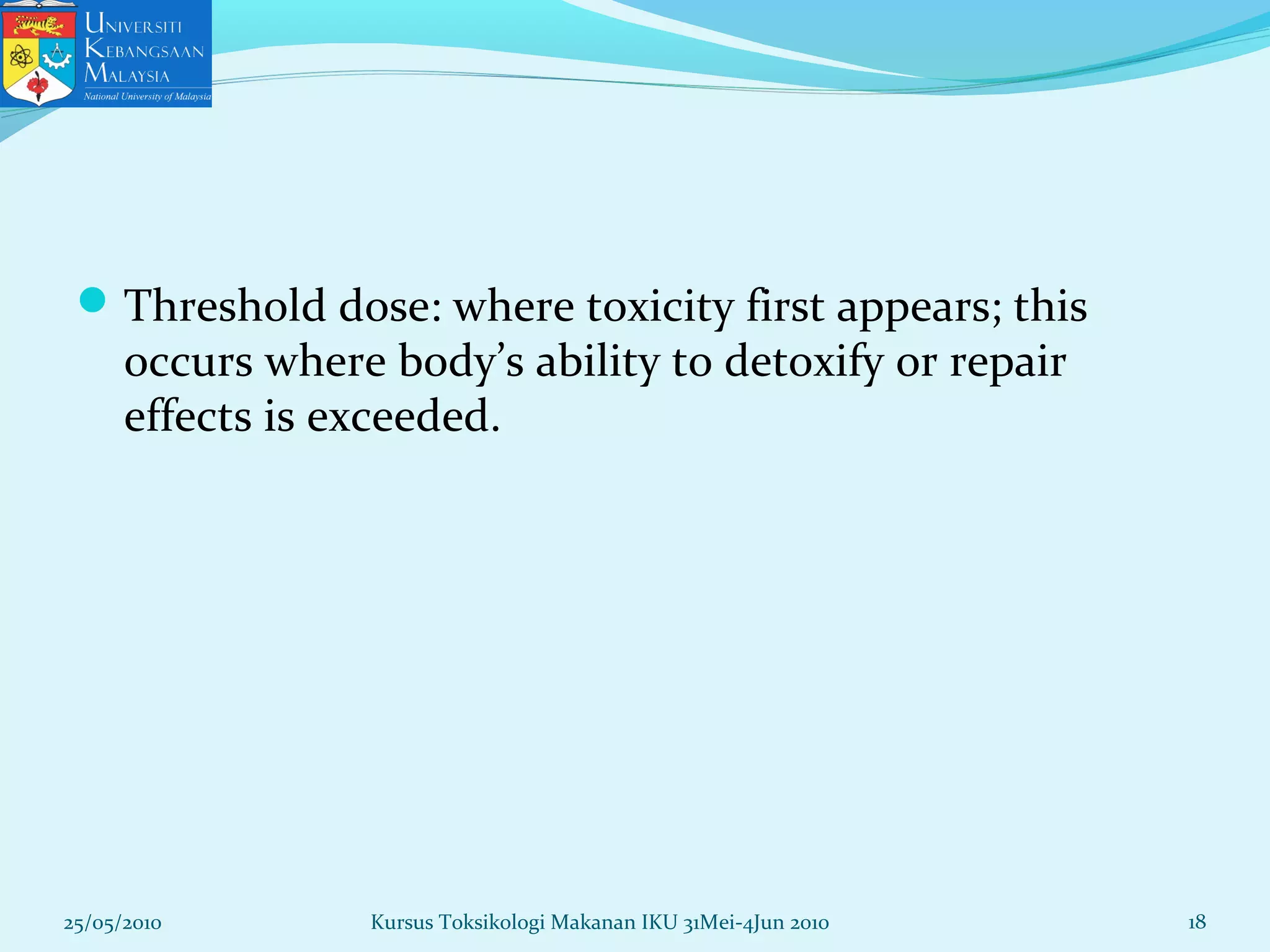 Threshold dose: where toxicity first appears; this
occurs where body’s ability to detoxify or repair
effects is exceeded.
25/05/2010 18Kursus Toksikologi Makanan IKU 31Mei-4Jun 2010
 