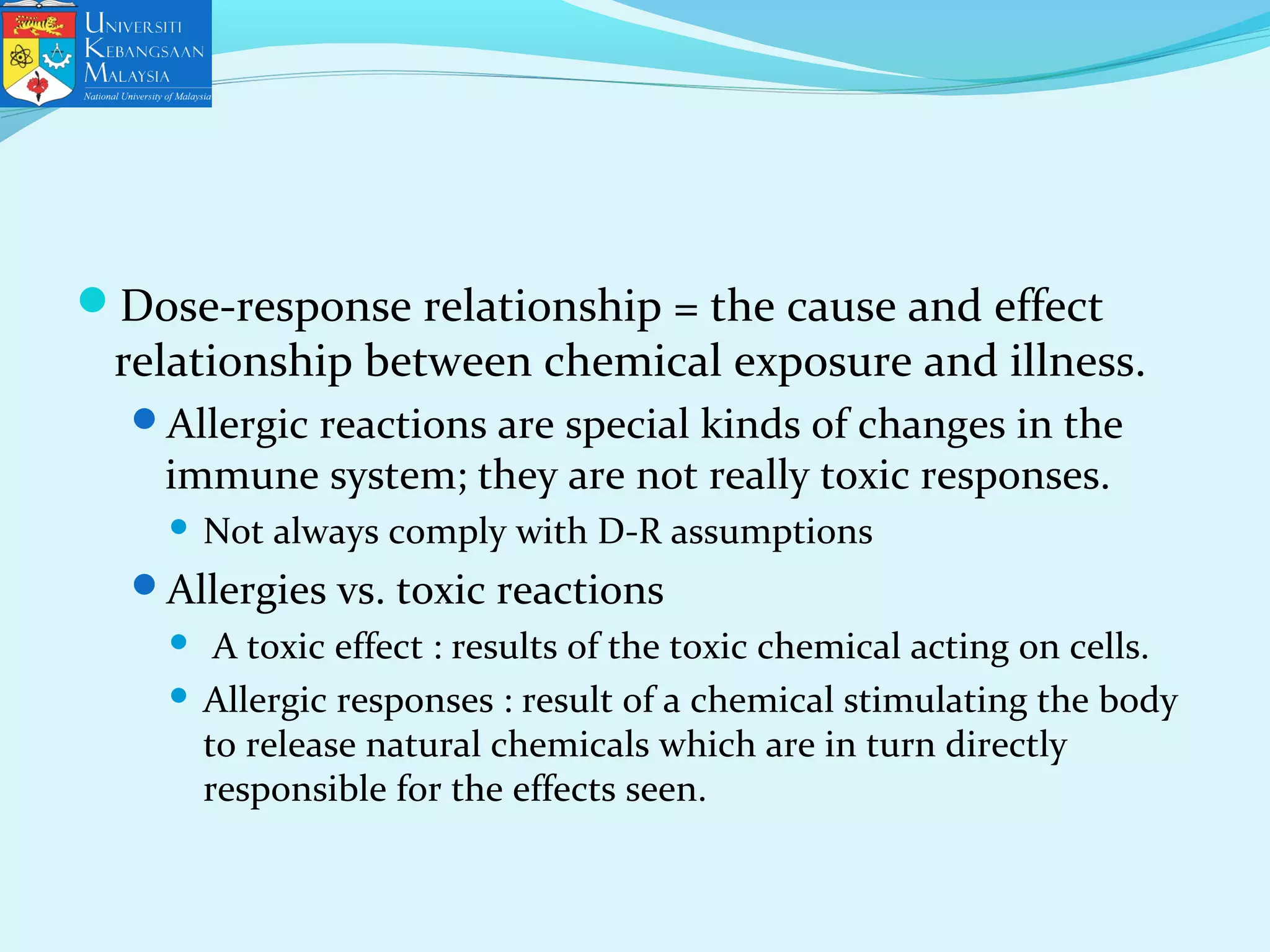 Dose-response relationship = the cause and effect
relationship between chemical exposure and illness.
Allergic reactions are special kinds of changes in the
immune system; they are not really toxic responses.
 Not always comply with D-R assumptions
Allergies vs. toxic reactions
 A toxic effect : results of the toxic chemical acting on cells.
 Allergic responses : result of a chemical stimulating the body
to release natural chemicals which are in turn directly
responsible for the effects seen.
 