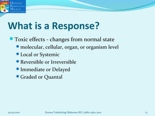 What is a Response?
Toxic effects - changes from normal state
molecular, cellular, organ, or organism level
Local or Systemic
Reversible or Irreversible
Immediate or Delayed
Graded or Quantal
25/05/2010 13Kursus Toksikologi Makanan IKU 31Mei-4Jun 2010
 