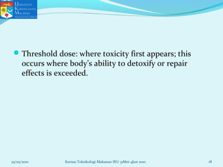 Threshold dose: where toxicity first appears; this
occurs where body’s ability to detoxify or repair
effects is exceeded.
25/05/2010 18Kursus Toksikologi Makanan IKU 31Mei-4Jun 2010
 