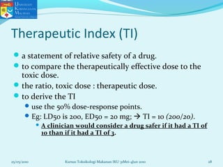 Therapeutic Index (TI)
a statement of relative safety of a drug.
to compare the therapeutically effective dose to the
toxic dose.
the ratio, toxic dose : therapeutic dose.
to derive the TI
use the 50% dose-response points.
Eg: LD50 is 200, ED50 = 20 mg;  TI = 10 (200/20).
 A clinician would consider a drug safer if it had a TI of
10 than if it had a TI of 3.
25/05/2010 28Kursus Toksikologi Makanan IKU 31Mei-4Jun 2010
 
