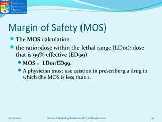Margin of Safety (MOS)
The MOS calculation
the ratio; dose within the lethal range (LD01): dose
that is 99% effective (ED99)
MOS = LD01/ED99.
A physician must use caution in prescribing a drug in
which the MOS is less than 1.
25/05/2010 35Kursus Toksikologi Makanan IKU 31Mei-4Jun 2010
 