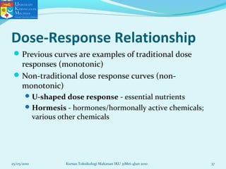 Dose-Response Relationship
Previous curves are examples of traditional dose
responses (monotonic)
Non-traditional dose response curves (non-
monotonic)
U-shaped dose response - essential nutrients
Hormesis - hormones/hormonally active chemicals;
various other chemicals
25/05/2010 37Kursus Toksikologi Makanan IKU 31Mei-4Jun 2010
 