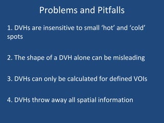 Problems and Pitfalls
1. DVHs are insensitive to small ‘hot’ and ‘cold’
spots
2. The shape of a DVH alone can be misleading
3. DVHs can only be calculated for defined VOIs
4. DVHs throw away all spatial information
 