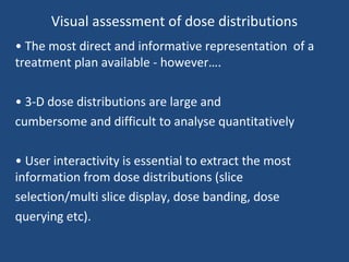 Visual assessment of dose distributions
• The most direct and informative representation of a
treatment plan available - however….
• 3-D dose distributions are large and
cumbersome and difficult to analyse quantitatively
• User interactivity is essential to extract the most
information from dose distributions (slice
selection/multi slice display, dose banding, dose
querying etc).
 