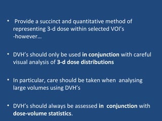 • Provide a succinct and quantitative method of
representing 3-d dose within selected VOI’s
-however…
• DVH’s should only be used in conjunction with careful
visual analysis of 3-d dose distributions
• In particular, care should be taken when analysing
large volumes using DVH’s
• DVH’s should always be assessed in conjunction with
dose-volume statistics.
 
