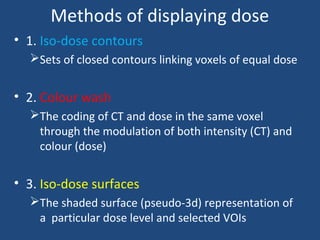 Methods of displaying dose
• 1. Iso-dose contours
Sets of closed contours linking voxels of equal dose
• 2. Colour wash
The coding of CT and dose in the same voxel
through the modulation of both intensity (CT) and
colour (dose)
• 3. Iso-dose surfaces
The shaded surface (pseudo-3d) representation of
a particular dose level and selected VOIs
 