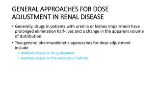 GENERAL APPROACHES FOR DOSE
ADJUSTMENT IN RENAL DISEASE
• Generally, drugs in patients with uremia or kidney impairment have
prolonged elimination half-lives and a change in the apparent volume
of distribution.
• Two general pharmacokinetic approaches for dose adjustment
include
• methods based on drug clearance
• methods based on the elimination half-life.
 