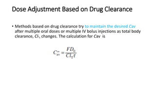 Dose Adjustment Based on Drug Clearance
• Methods based on drug clearance try to maintain the desired Cav
after multiple oral doses or multiple IV bolus injections as total body
clearance, ClT, changes. The calculation for Cav is
 