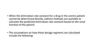 • When the elimination rate constant for a drug in the uremic patient
cannot be determined directly, indirect methods are available to
calculate the predicted elimination rate constant based on the renal
function of the patient.
• The assumptions on how these dosage regimens are calculated
include the following:
 