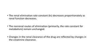 • The renal elimination rate constant (kR) decreases proportionately as
renal function decreases.
• The nonrenal routes of elimination (primarily, the rate constant for
metabolism) remain unchanged.
• Changes in the renal clearance of the drug are reflected by changes in
the creatinine clearance.
 