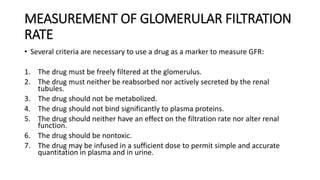 MEASUREMENT OF GLOMERULAR FILTRATION
RATE
• Several criteria are necessary to use a drug as a marker to measure GFR:
1. The drug must be freely filtered at the glomerulus.
2. The drug must neither be reabsorbed nor actively secreted by the renal
tubules.
3. The drug should not be metabolized.
4. The drug should not bind significantly to plasma proteins.
5. The drug should neither have an effect on the filtration rate nor alter renal
function.
6. The drug should be nontoxic.
7. The drug may be infused in a sufficient dose to permit simple and accurate
quantitation in plasma and in urine.
 