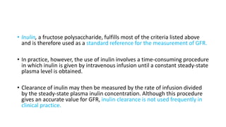 • Inulin, a fructose polysaccharide, fulfills most of the criteria listed above
and is therefore used as a standard reference for the measurement of GFR.
• In practice, however, the use of inulin involves a time-consuming procedure
in which inulin is given by intravenous infusion until a constant steady-state
plasma level is obtained.
• Clearance of inulin may then be measured by the rate of infusion divided
by the steady-state plasma inulin concentration. Although this procedure
gives an accurate value for GFR, inulin clearance is not used frequently in
clinical practice.
 