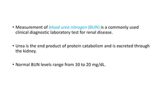 • Measurement of blood urea nitrogen (BUN) is a commonly used
clinical diagnostic laboratory test for renal disease.
• Urea is the end product of protein catabolism and is excreted through
the kidney.
• Normal BUN levels range from 10 to 20 mg/dL.
 