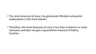 • The renal clearance of urea is by glomerular filtration and partial
reabsorption in the renal tubules.
• Therefore, the renal clearance of urea is less than creatinine or inulin
clearance and does not give a quantitative measure of kidney
function.
 