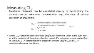 Measuring Clcr
• where C Cr = creatinine concentration (mg/dL) of the serum taken at the 12th hour
or at the midpoint of the urine-collection period, V = volume of urine excreted (mL)
in 24 hours, C u = concentration of creatinine in urine (mg/mL), and Cl Cr =
creatinine clearance in mL/min.
• Creatinine clearance can be calculated directly by determining the
patient's serum creatinine concentration and the rate of urinary
excretion of creatinine.
 
