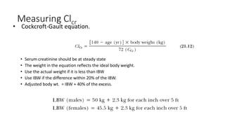 Measuring Clcr
• Serum creatinine should be at steady state
• The weight in the equation reflects the ideal body weight.
• Use the actual weight if it is less than IBW
• Use IBW if the difference within 20% of the IBW.
• Adjusted body wt. = IBW + 40% of the excess.
• Cockcroft-Gault equation.
 