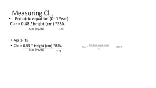 Measuring Clcr
• Age 1- 18
• Clcr = 0.55 * Height (cm) *BSA.
• Pediatric equation (0- 1 Year)
Clcr = 0.48 *height (cm) *BSA.
Sr.cr (mg/dL)
Sr.cr (mg/dL)
1.73
1.73
 
