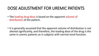 DOSE ADJUSTMENT FOR UREMIC PATIENTS
• The loading drug dose is based on the apparent volume of
distribution of the patient.
• It is generally assumed that the apparent volume of distribution is not
altered significantly, and therefore, the loading dose of the drug is the
same in uremic patients as in subjects with normal renal function.
 