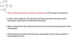 • The maintenance dose is based on clearance of the drug in the patient.
• In the uremic patient, the rate of renal drug excretion has decreased,
leading to a decrease in total body clearance.
• Most methods for dose adjustment assume nonrenal drug clearance to be
unchanged.
• The fraction of normal renal function remaining in the uremic patient is
estimated from Clcr.
 
 


D
av
DT
t
t
t
t
av
kV
FD
C
kV
FD
Cl
FD
AUC
AUC
C
0
002
1
2
1





 